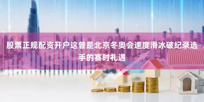 股票正规配资开户这曾是北京冬奥会速度滑冰破纪录选手的赛时礼遇