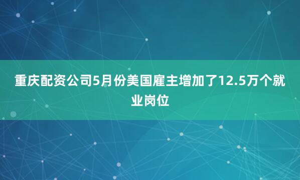 重庆配资公司5月份美国雇主增加了12.5万个就业岗位