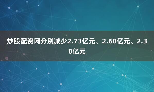 炒股配资网分别减少2.73亿元、2.60亿元、2.30亿元