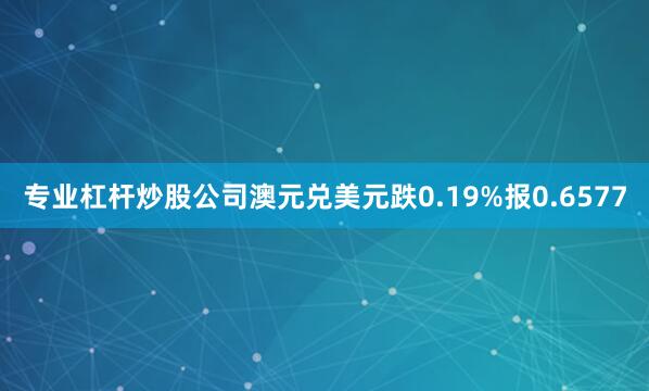 专业杠杆炒股公司澳元兑美元跌0.19%报0.6577