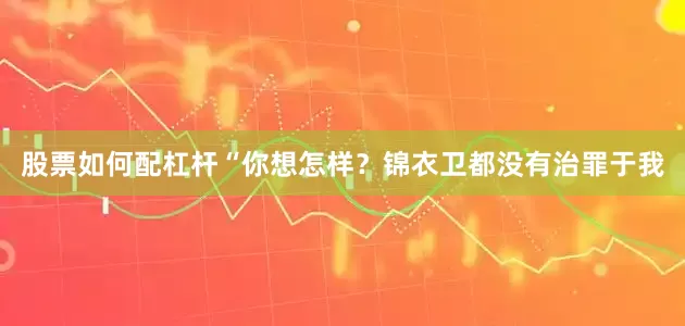 股票如何配杠杆“你想怎样？锦衣卫都没有治罪于我