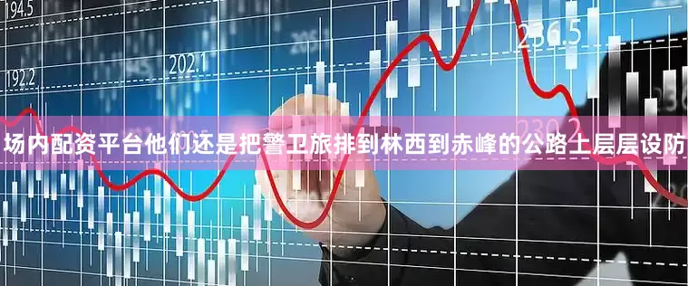 场内配资平台他们还是把警卫旅排到林西到赤峰的公路上层层设防
