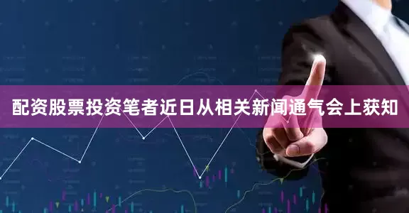配资股票投资笔者近日从相关新闻通气会上获知