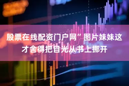 股票在线配资门户网”图片妹妹这才舍得把目光从书上挪开