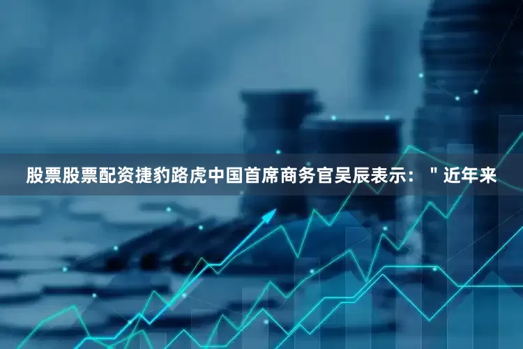 股票股票配资捷豹路虎中国首席商务官吴辰表示：＂近年来