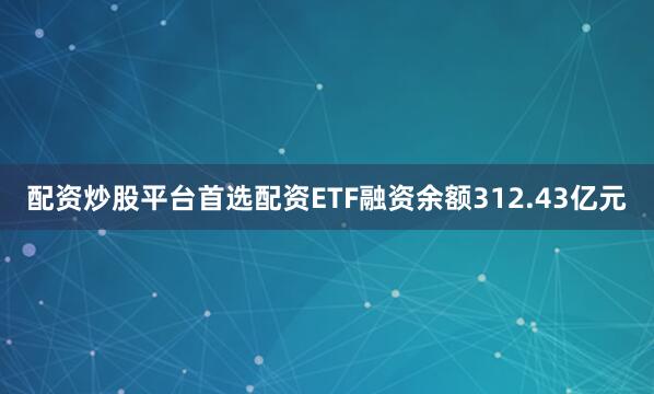 配资炒股平台首选配资ETF融资余额312.43亿元