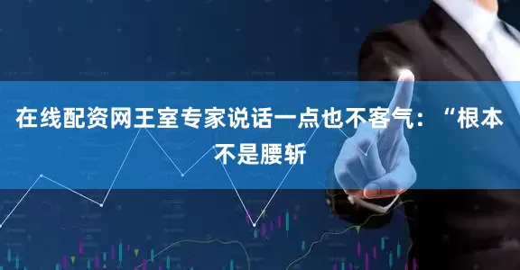 在线配资网王室专家说话一点也不客气：“根本不是腰斩