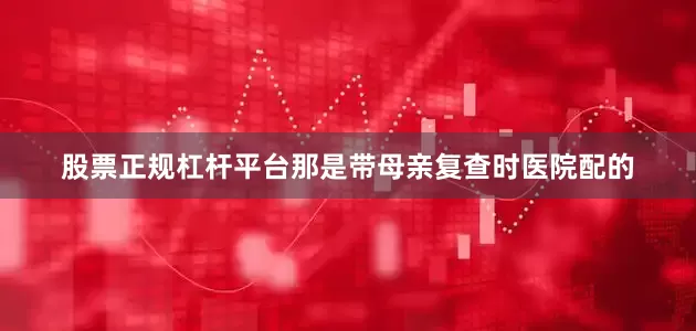 股票正规杠杆平台那是带母亲复查时医院配的