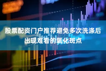 股票配资门户推荐避免多次洗涤后出现难看的氧化斑点