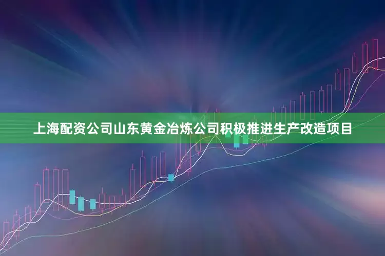 上海配资公司山东黄金冶炼公司积极推进生产改造项目