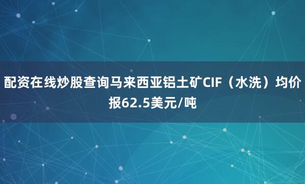 配资在线炒股查询马来西亚铝土矿CIF（水洗）均价报62.5美元/吨