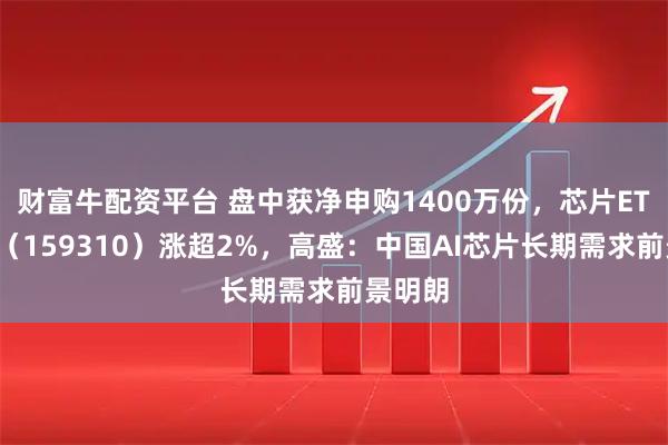 财富牛配资平台 盘中获净申购1400万份，芯片ETF天弘（159310）涨超2%，高盛：中国AI芯片长期需求前景明朗