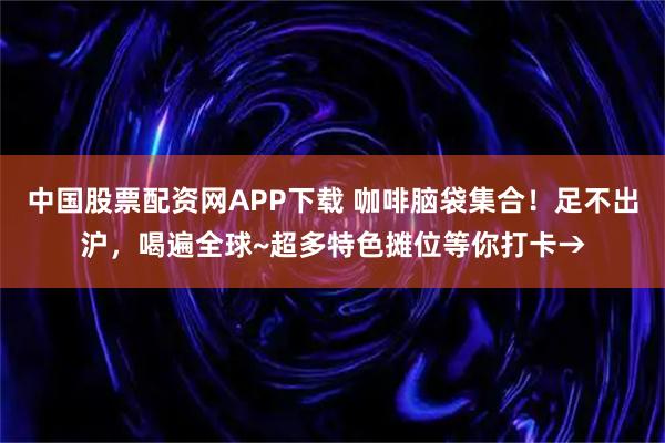 中国股票配资网APP下载 咖啡脑袋集合！足不出沪，喝遍全球~超多特色摊位等你打卡→