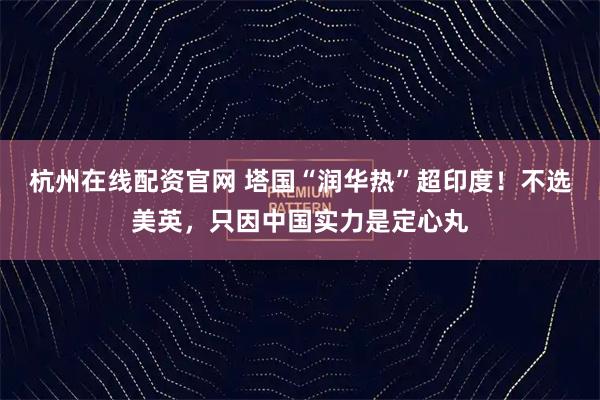 杭州在线配资官网 塔国“润华热”超印度！不选美英，只因中国实力是定心丸