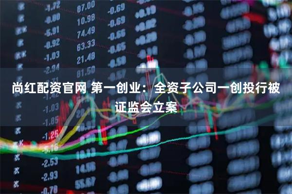 尚红配资官网 第一创业：全资子公司一创投行被证监会立案