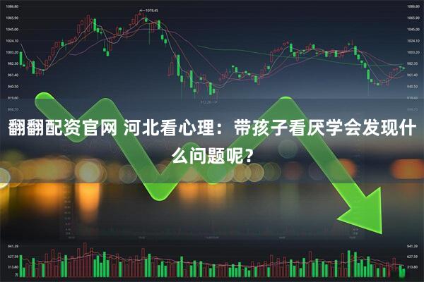 翻翻配资官网 河北看心理：带孩子看厌学会发现什么问题呢？