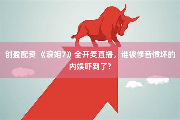 创盈配资 《浪姐7》全开麦直播，谁被修音惯坏的内娱吓到了?