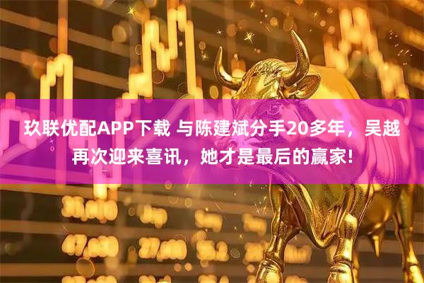 玖联优配APP下载 与陈建斌分手20多年，吴越再次迎来喜讯，她才是最后的赢家!