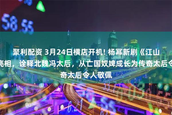 聚利配资 3月24日横店开机! 杨幂新剧《江山大同》亮相，诠释北魏冯太后，从亡国奴婢成长为传奇太后令人敬佩