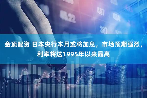 金顶配资 日本央行本月或将加息，市场预期强烈，利率将达1995年以来最高