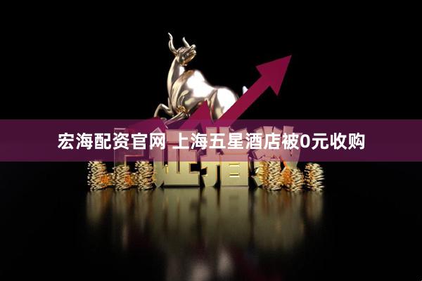 宏海配资官网 上海五星酒店被0元收购