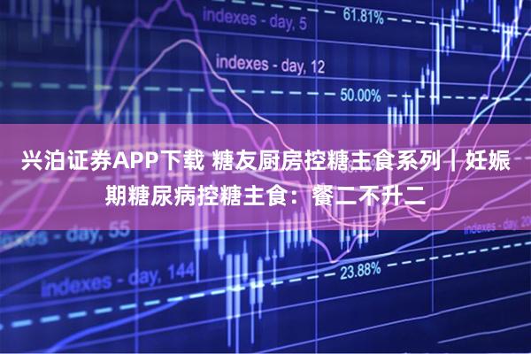 兴泊证券APP下载 糖友厨房控糖主食系列｜妊娠期糖尿病控糖主食：餐二不升二