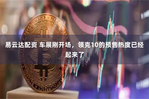 易云达配资 车展刚开场，领克10的预售热度已经起来了