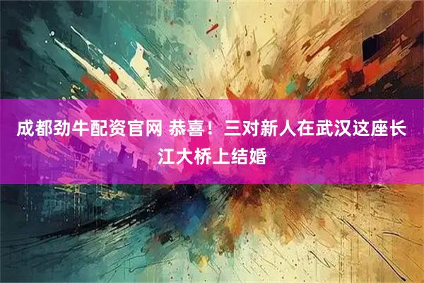 成都劲牛配资官网 恭喜！三对新人在武汉这座长江大桥上结婚